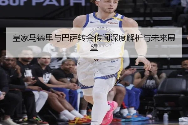 皇家马德里与巴萨转会传闻深度解析与未来展望